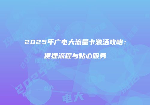 2025年广电大流量卡激活攻略：便捷流程与贴心服务