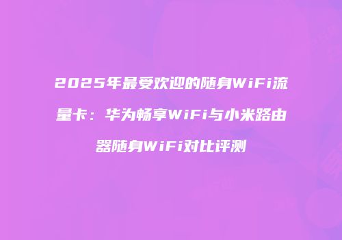 2025年最受欢迎的随身WiFi流量卡：华为畅享WiFi与小米路由器随身WiFi对比评测