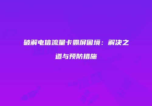 破解电信流量卡霸屏困境：解决之道与预防措施
