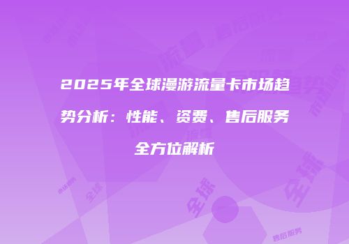 2025年全球漫游流量卡市场趋势分析：性能、资费、售后服务全方位解析