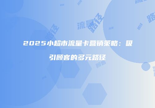 2025小超市流量卡营销策略:吸引顾客的多元路径