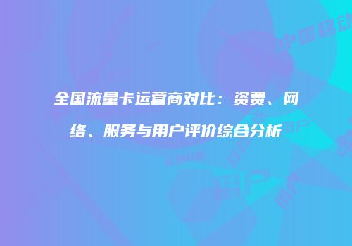 全国流量卡运营商对比：资费、网络、服务与用户评价综合分析