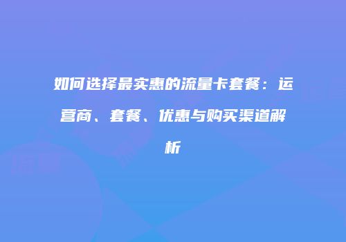 如何选择最实惠的流量卡套餐：运营商、套餐、优惠与购买渠道解析