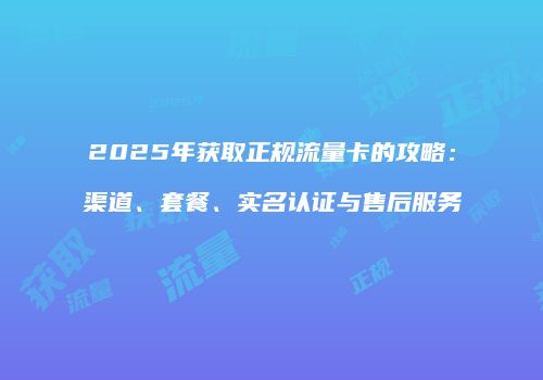 2025年获取正规流量卡的攻略：渠道、套餐、实名认证与售后服务