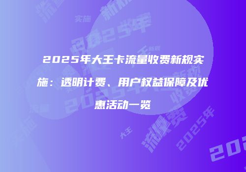2025年大王卡流量收费新规实施：透明计费、用户权益保障及优惠活动一览