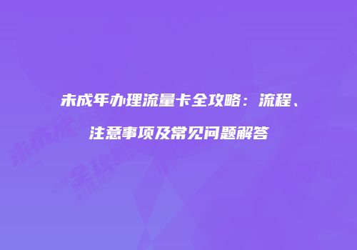 未成年办理流量卡全攻略:流程、注意事项及常见问题解答