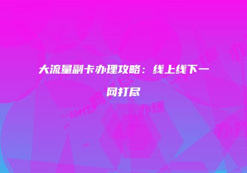 大流量副卡办理攻略：线上线下一网打尽