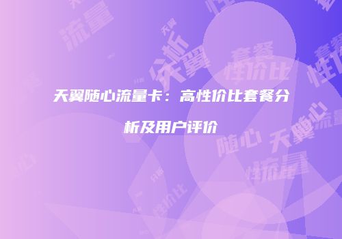 天翼随心流量卡：高性价比套餐分析及用户评价