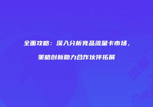 全面攻略:深入分析竞品流量卡市场,策略创新助力合作伙伴拓展