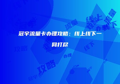 冠宇流量卡办理攻略：线上线下一网打尽