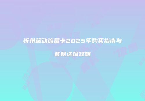 忻州移动流量卡2025年购买指南与套餐选择攻略