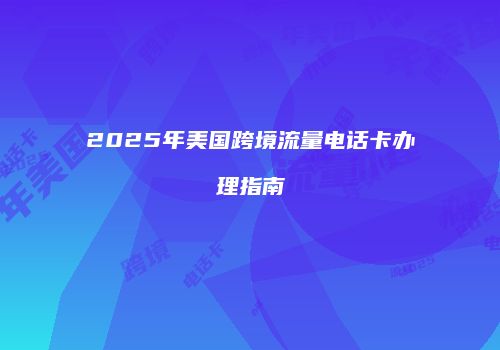 2025年美国跨境流量电话卡办理指南
