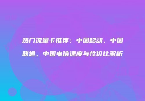 热门流量卡推荐：中国移动、中国联通、中国电信速度与性价比解析