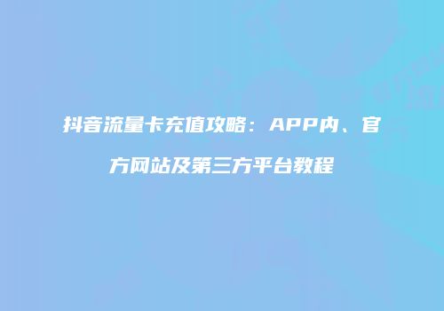 抖音流量卡充值攻略：APP内、官方网站及第三方平台教程