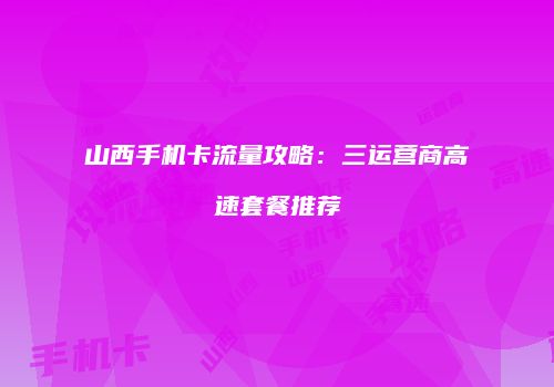 山西手机卡流量攻略：三运营商高速套餐推荐