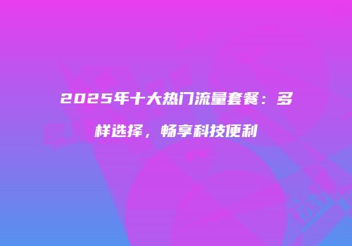 2025年十大热门流量套餐：多样选择，畅享科技便利