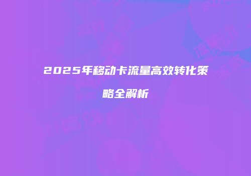 2025年移动卡流量高效转化策略全解析