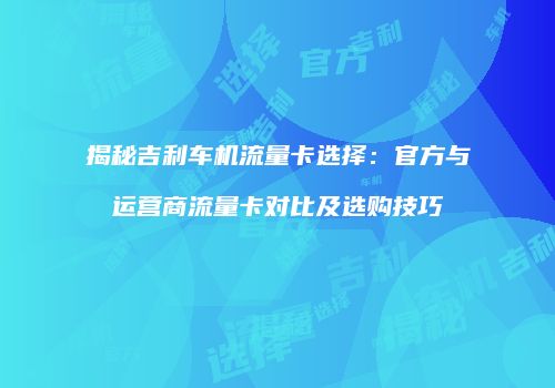 揭秘吉利车机流量卡选择：官方与运营商流量卡对比及选购技巧