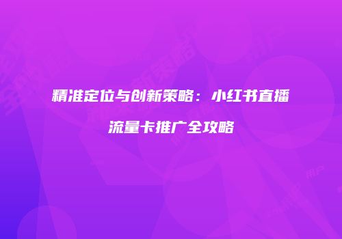 精准定位与创新策略：小红书直播流量卡推广全攻略