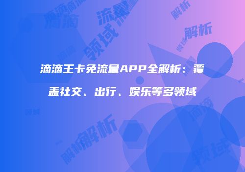 滴滴王卡免流量APP全解析：覆盖社交、出行、娱乐等多领域