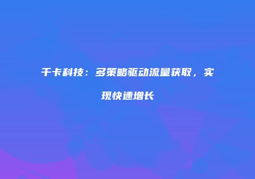 千卡科技:多策略驱动流量获取,实现快速增长