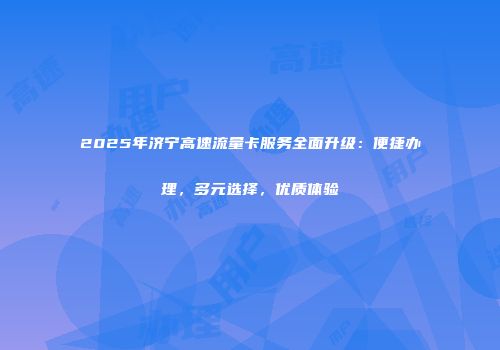 2025年济宁高速流量卡服务全面升级：便捷办理，多元选择，优质体验