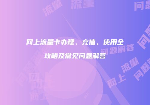 网上流量卡办理、充值、使用全攻略及常见问题解答