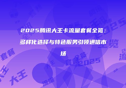 2025腾讯大王卡流量套餐全览：多样化选择与特色服务引领通信市场