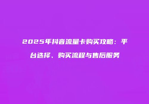 2025年抖音流量卡购买攻略：平台选择、购买流程与售后服务