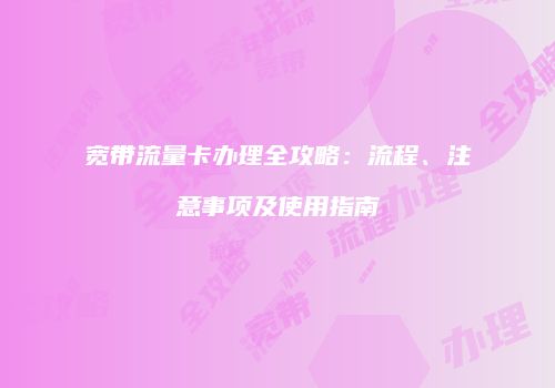宽带流量卡办理全攻略：流程、注意事项及使用指南