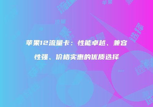 苹果12流量卡:性能卓越、兼容性强、价格实惠的优质选择