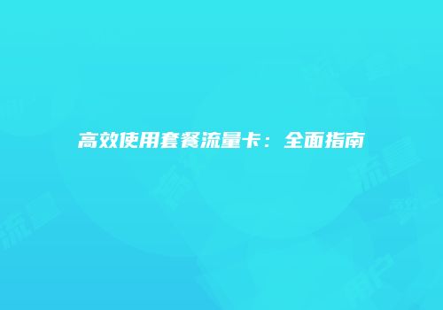 高效使用套餐流量卡：全面指南
