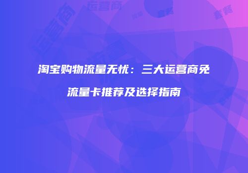 淘宝购物流量无忧:三大运营商免流量卡推荐及选择指南
