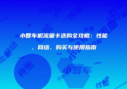 小智车机流量卡选购全攻略：性能、网络、购买与使用指南