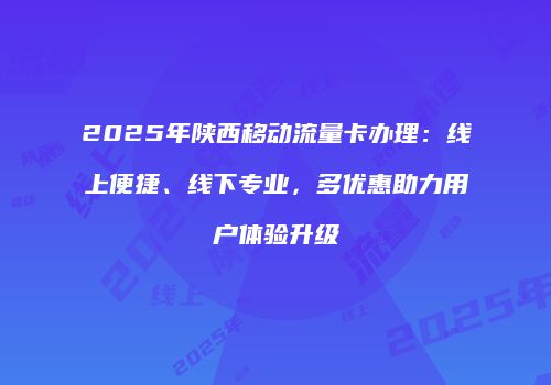 2025年陕西移动流量卡办理:线上便捷、线下专业,多优惠助力用户体验升级