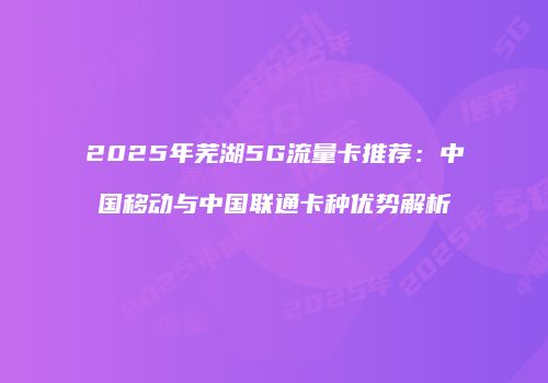 2025年芜湖5G流量卡推荐:中国移动与中国联通卡种优势解析