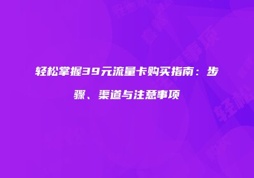 轻松掌握39元流量卡购买指南：步骤、渠道与注意事项