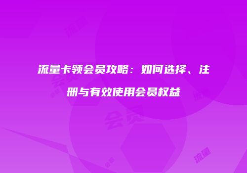 流量卡领会员攻略:如何选择、注册与有效使用会员权益