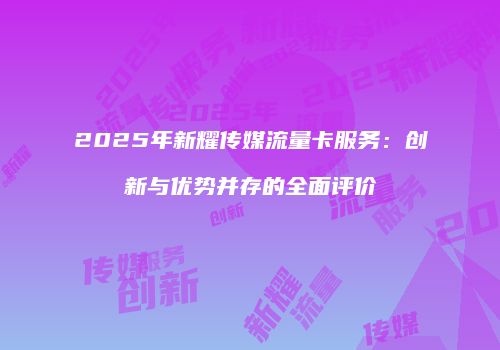 2025年新耀传媒流量卡服务：创新与优势并存的全面评价