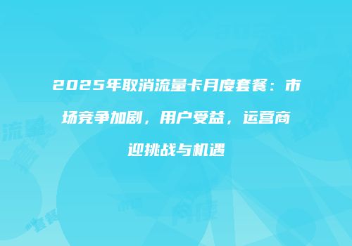 2025年取消流量卡月度套餐：市场竞争加剧，用户受益，运营商迎挑战与机遇