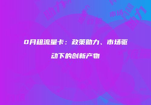 0月租流量卡:政策助力、市场驱动下的创新产物