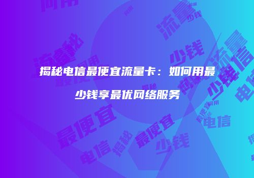 揭秘电信最便宜流量卡：如何用最少钱享最优网络服务