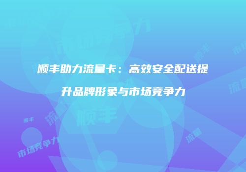 顺丰助力流量卡:高效安全配送提升品牌形象与市场竞争力