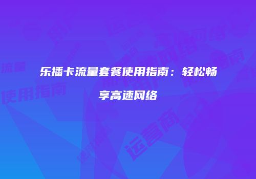 乐播卡流量套餐使用指南：轻松畅享高速网络