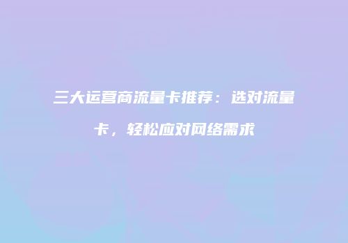 三大运营商流量卡推荐：选对流量卡，轻松应对网络需求