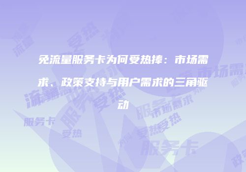 免流量服务卡为何受热捧:市场需求、政策支持与用户需求的三角驱动