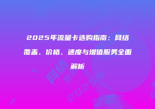 2025年流量卡选购指南:网络覆盖、价格、速度与增值服务全面解析