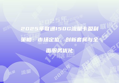 2025年联通150G流量卡盈利策略：市场定位、创新套餐与全面服务优化
