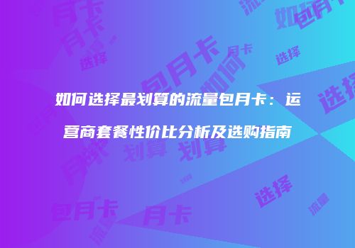 如何选择最划算的流量包月卡：运营商套餐性价比分析及选购指南