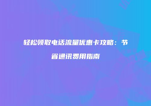 轻松领取电话流量优惠卡攻略:节省通讯费用指南